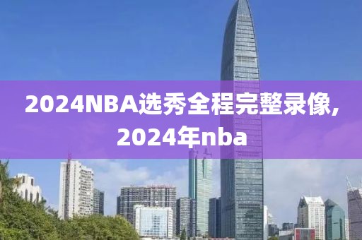 2024NBA选秀全程完整录像,2024年nba