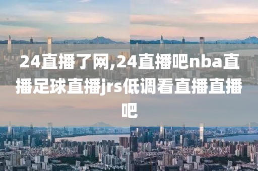 24直播了网,24直播吧nba直播足球直播jrs低调看直播直播吧