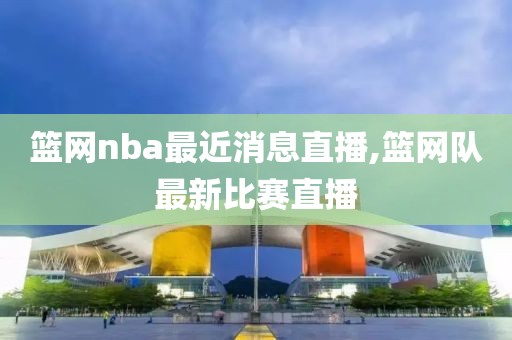 篮网nba最近消息直播,篮网队最新比赛直播