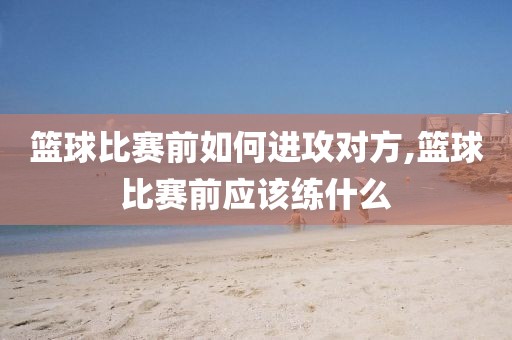 篮球比赛前如何进攻对方,篮球比赛前应该练什么