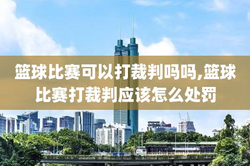 篮球比赛可以打裁判吗吗,篮球比赛打裁判应该怎么处罚