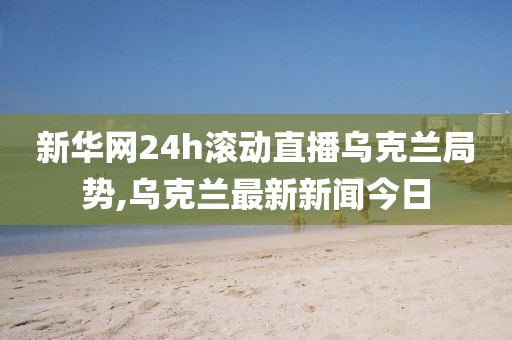 新华网24h滚动直播乌克兰局势,乌克兰最新新闻今日