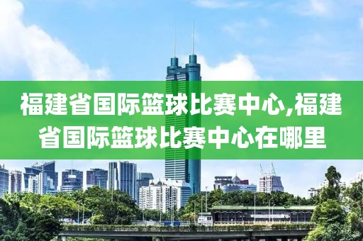 福建省国际篮球比赛中心,福建省国际篮球比赛中心在哪里