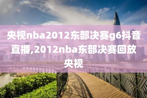 央视nba2012东部决赛g6抖音直播,2012nba东部决赛回放央视