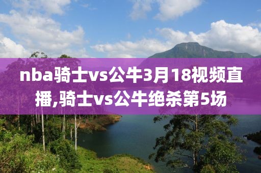 nba骑士vs公牛3月18视频直播,骑士vs公牛绝杀第5场