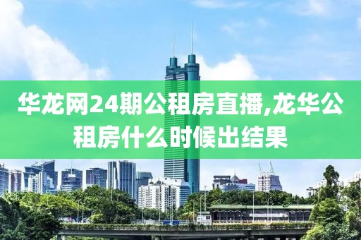 华龙网24期公租房直播,龙华公租房什么时候出结果