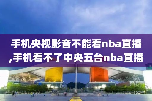 手机央视影音不能看nba直播,手机看不了中央五台nba直播