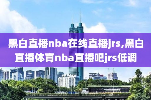 黑白直播nba在线直播jrs,黑白直播体育nba直播吧jrs低调