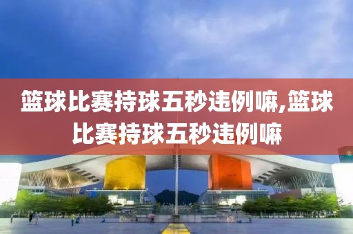 篮球比赛持球五秒违例嘛,篮球比赛持球五秒违例嘛