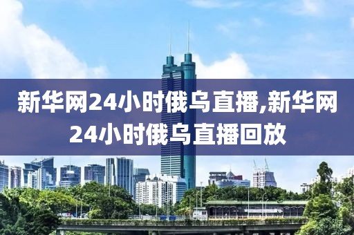 新华网24小时俄乌直播,新华网24小时俄乌直播回放