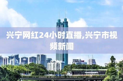 兴宁网红24小时直播,兴宁市视频新闻