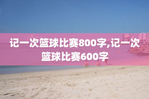 记一次篮球比赛800字,记一次篮球比赛600字