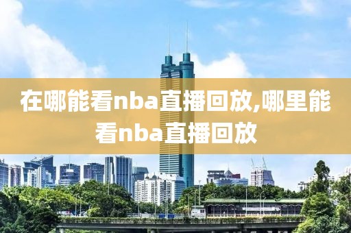 在哪能看nba直播回放,哪里能看nba直播回放