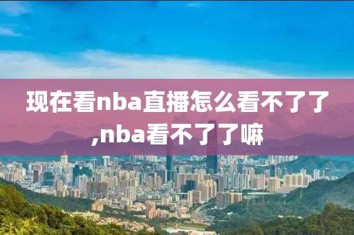 现在看nba直播怎么看不了了,nba看不了了嘛