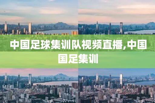 中国足球集训队视频直播,中国国足集训