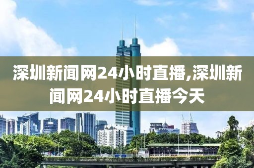 深圳新闻网24小时直播,深圳新闻网24小时直播今天