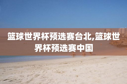 篮球世界杯预选赛台北,篮球世界杯预选赛中国