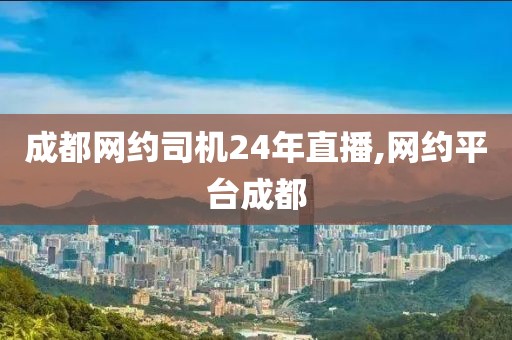 成都网约司机24年直播,网约平台成都