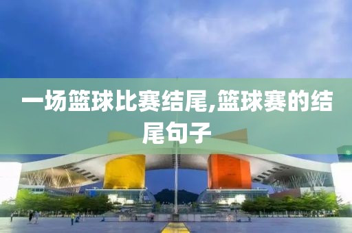 一场篮球比赛结尾,篮球赛的结尾句子