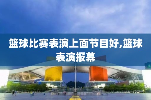 篮球比赛表演上面节目好,篮球表演报幕
