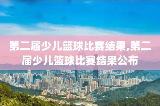 第二届少儿篮球比赛结果,第二届少儿篮球比赛结果公布