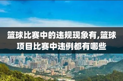 篮球比赛中的违规现象有,篮球项目比赛中违例都有哪些