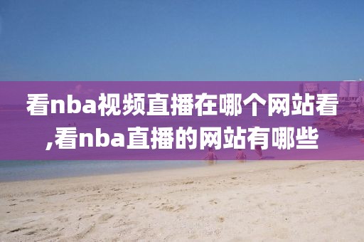 看nba视频直播在哪个网站看,看nba直播的网站有哪些