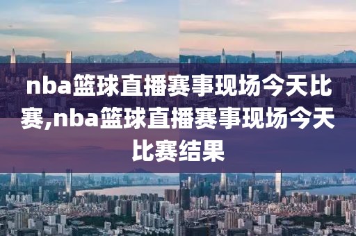 nba篮球直播赛事现场今天比赛,nba篮球直播赛事现场今天比赛结果
