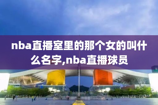 nba直播室里的那个女的叫什么名字,nba直播球员