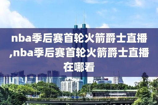 nba季后赛首轮火箭爵士直播,nba季后赛首轮火箭爵士直播在哪看