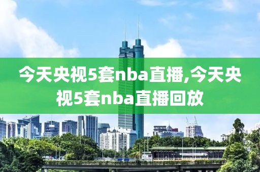 今天央视5套nba直播,今天央视5套nba直播回放