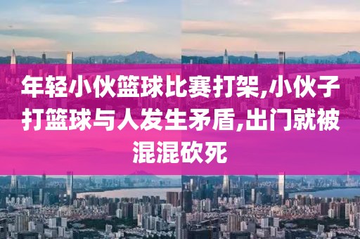 年轻小伙篮球比赛打架,小伙子打篮球与人发生矛盾,出门就被混混砍死