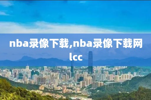 nba录像下载,nba录像下载网lcc