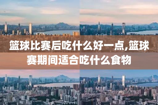 篮球比赛后吃什么好一点,篮球赛期间适合吃什么食物