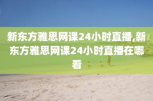 新东方雅思网课24小时直播,新东方雅思网课24小时直播在哪看