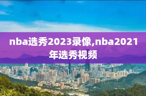 nba选秀2023录像,nba2021年选秀视频