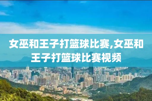 女巫和王子打篮球比赛,女巫和王子打篮球比赛视频