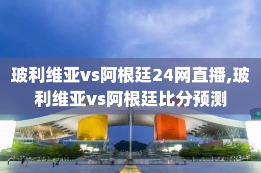玻利维亚vs阿根廷24网直播,玻利维亚vs阿根廷比分预测