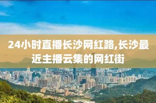 24小时直播长沙网红路,长沙最近主播云集的网红街