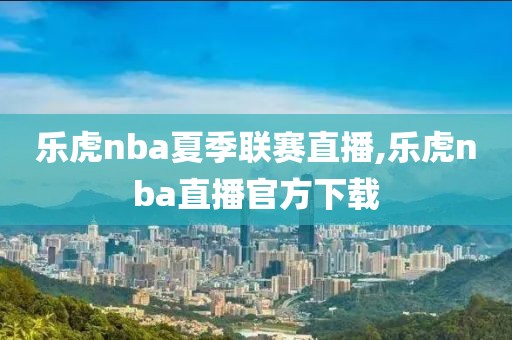 乐虎nba夏季联赛直播,乐虎nba直播官方下载