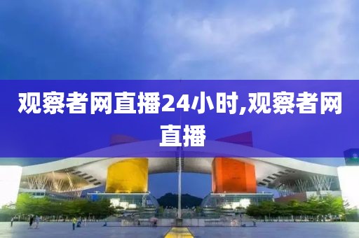 观察者网直播24小时,观察者网 直播