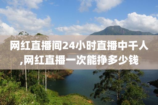 网红直播间24小时直播中千人,网红直播一次能挣多少钱