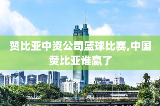 赞比亚中资公司篮球比赛,中国赞比亚谁赢了