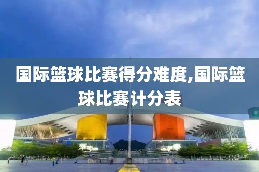 国际篮球比赛得分难度,国际篮球比赛计分表