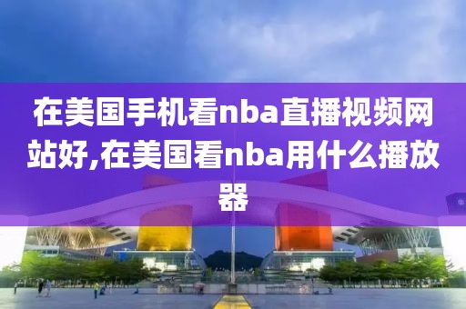 在美国手机看nba直播视频网站好,在美国看nba用什么播放器