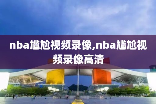 nba尴尬视频录像,nba尴尬视频录像高清