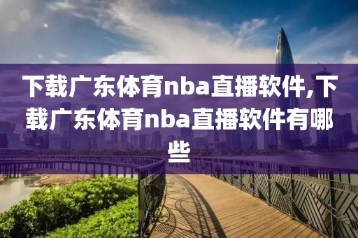 下载广东体育nba直播软件,下载广东体育nba直播软件有哪些