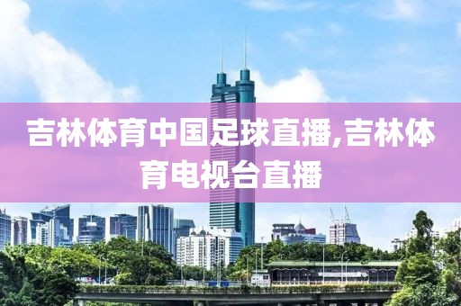 吉林体育中国足球直播,吉林体育电视台直播