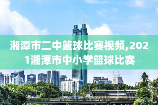 湘潭市二中篮球比赛视频,2021湘潭市中小学篮球比赛