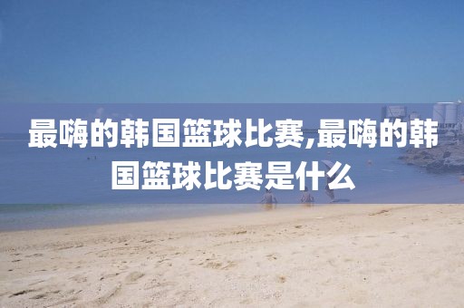 最嗨的韩国篮球比赛,最嗨的韩国篮球比赛是什么